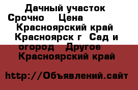 Дачный участок, Срочно! › Цена ­ 230 000 - Красноярский край, Красноярск г. Сад и огород » Другое   . Красноярский край